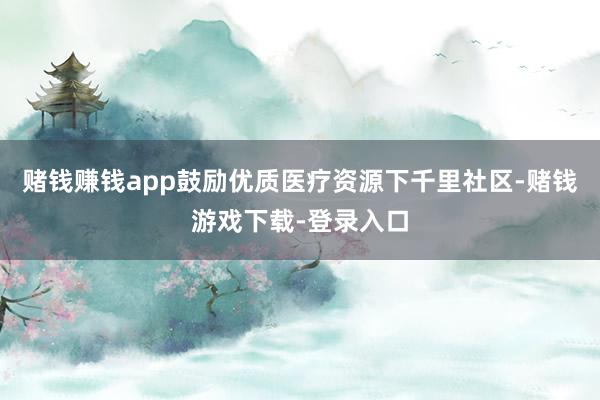 赌钱赚钱app鼓励优质医疗资源下千里社区-赌钱游戏下载-登录入口
