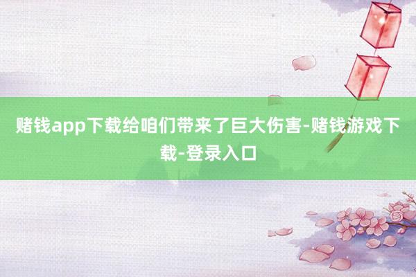 赌钱app下载给咱们带来了巨大伤害-赌钱游戏下载-登录入口