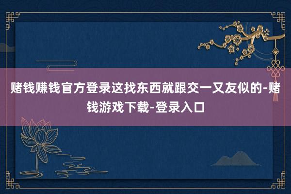 赌钱赚钱官方登录这找东西就跟交一又友似的-赌钱游戏下载-登录入口