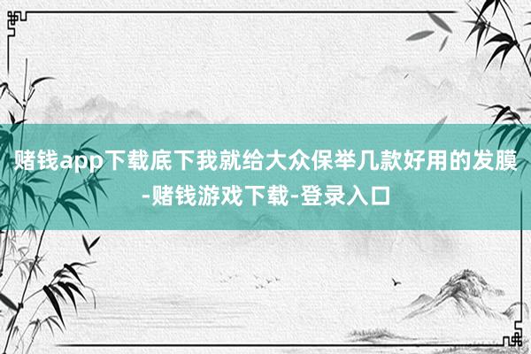 赌钱app下载底下我就给大众保举几款好用的发膜-赌钱游戏下载-登录入口