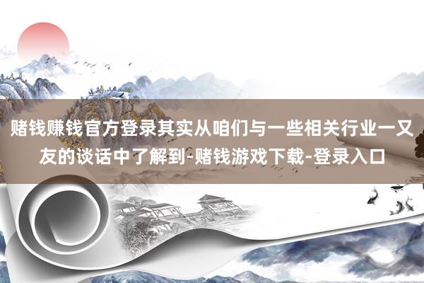 赌钱赚钱官方登录其实从咱们与一些相关行业一又友的谈话中了解到-赌钱游戏下载-登录入口