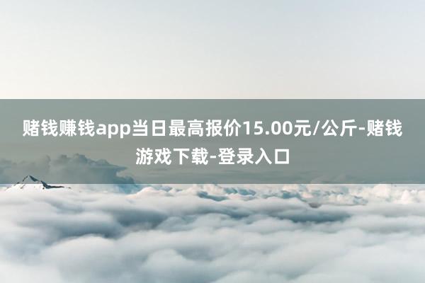 赌钱赚钱app当日最高报价15.00元/公斤-赌钱游戏下载-登录入口