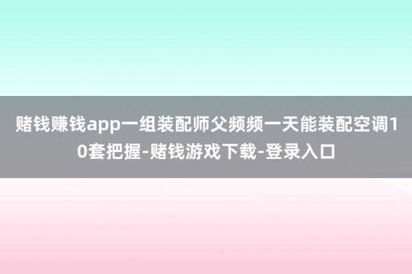赌钱赚钱app一组装配师父频频一天能装配空调10套把握-赌钱游戏下载-登录入口