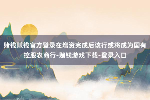 赌钱赚钱官方登录在增资完成后该行或将成为国有控股农商行-赌钱游戏下载-登录入口