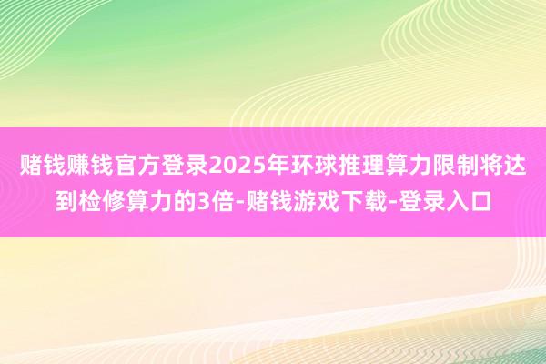 赌钱赚钱官方登录2025年环球推理算力限制将达到检修算力的3倍-赌钱游戏下载-登录入口