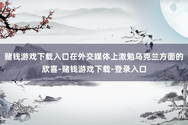 赌钱游戏下载入口在外交媒体上激勉乌克兰方面的欣喜-赌钱游戏下载-登录入口