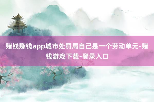 赌钱赚钱app城市处罚局自己是一个劳动单元-赌钱游戏下载-登录入口