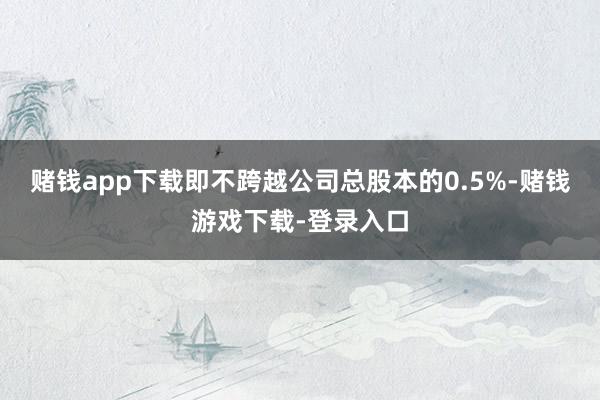赌钱app下载即不跨越公司总股本的0.5%-赌钱游戏下载-登录入口