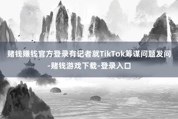 赌钱赚钱官方登录有记者就TikTok筹谋问题发问-赌钱游戏下载-登录入口