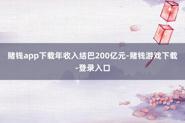 赌钱app下载年收入结巴200亿元-赌钱游戏下载-登录入口