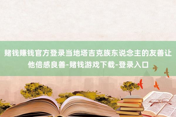 赌钱赚钱官方登录当地塔吉克族东说念主的友善让他倍感良善-赌钱游戏下载-登录入口