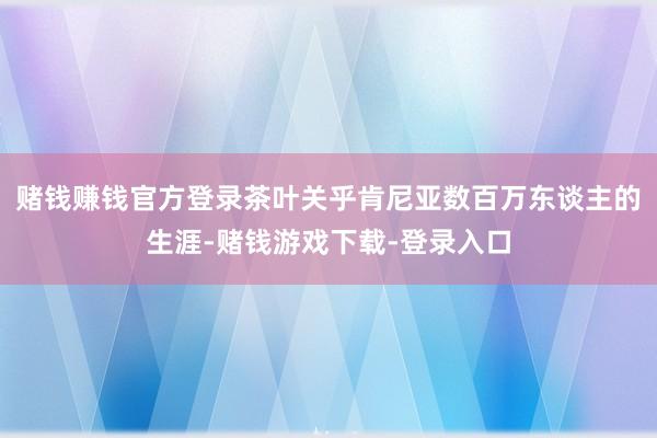 赌钱赚钱官方登录茶叶关乎肯尼亚数百万东谈主的生涯-赌钱游戏下载-登录入口