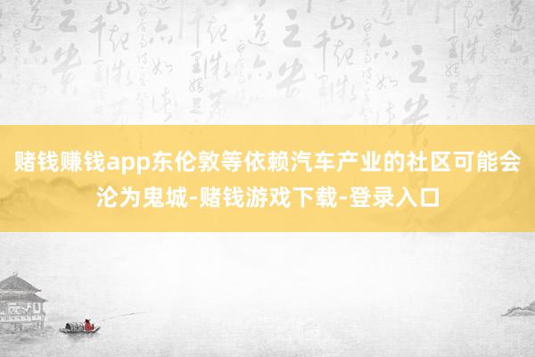 赌钱赚钱app东伦敦等依赖汽车产业的社区可能会沦为鬼城-赌钱游戏下载-登录入口