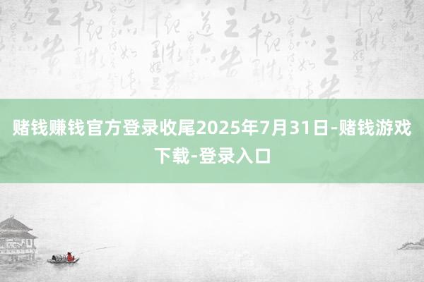 赌钱赚钱官方登录收尾2025年7月31日-赌钱游戏下载-登录入口