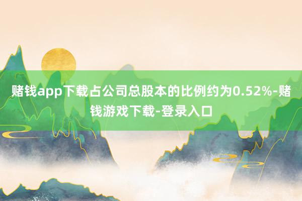 赌钱app下载占公司总股本的比例约为0.52%-赌钱游戏下载-登录入口