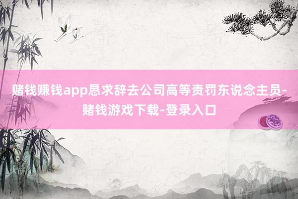 赌钱赚钱app恳求辞去公司高等责罚东说念主员-赌钱游戏下载-登录入口