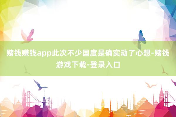 赌钱赚钱app此次不少国度是确实动了心想-赌钱游戏下载-登录入口