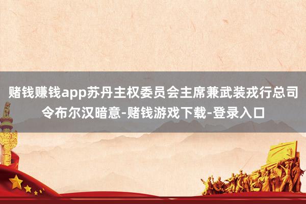 赌钱赚钱app苏丹主权委员会主席兼武装戎行总司令布尔汉暗意-赌钱游戏下载-登录入口