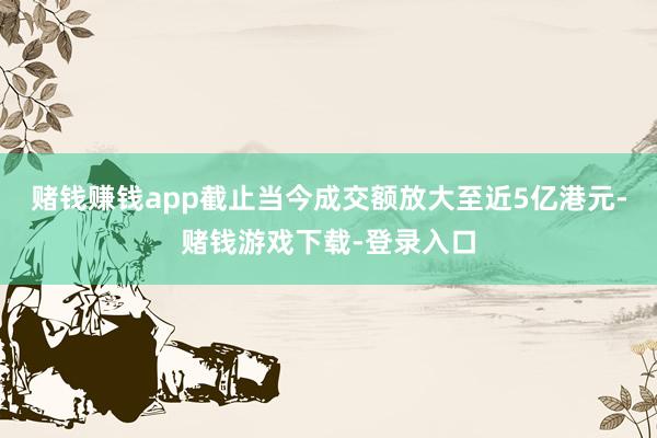赌钱赚钱app截止当今成交额放大至近5亿港元-赌钱游戏下载-登录入口