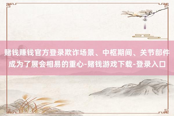 赌钱赚钱官方登录欺诈场景、中枢期间、关节部件成为了展会相易的重心-赌钱游戏下载-登录入口