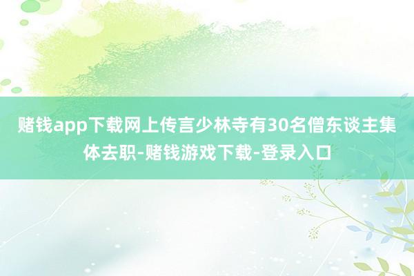 赌钱app下载网上传言少林寺有30名僧东谈主集体去职-赌钱游戏下载-登录入口