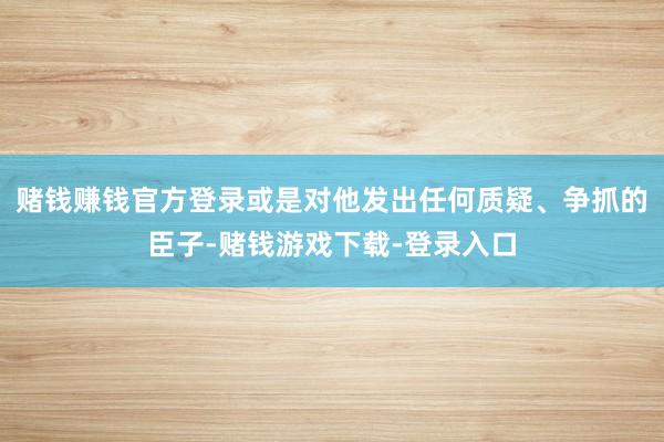 赌钱赚钱官方登录或是对他发出任何质疑、争抓的臣子-赌钱游戏下载-登录入口