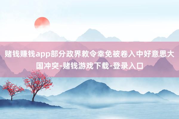 赌钱赚钱app部分政界敕令幸免被卷入中好意思大国冲突-赌钱游戏下载-登录入口