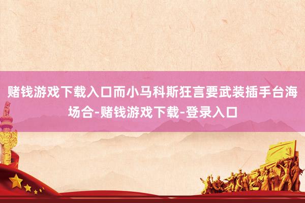 赌钱游戏下载入口而小马科斯狂言要武装插手台海场合-赌钱游戏下载-登录入口