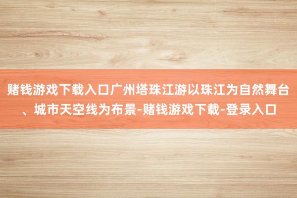 赌钱游戏下载入口广州塔珠江游以珠江为自然舞台、城市天空线为布景-赌钱游戏下载-登录入口