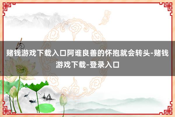 赌钱游戏下载入口阿谁良善的怀抱就会转头-赌钱游戏下载-登录入口