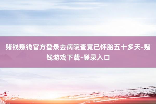 赌钱赚钱官方登录去病院查竟已怀胎五十多天-赌钱游戏下载-登录入口