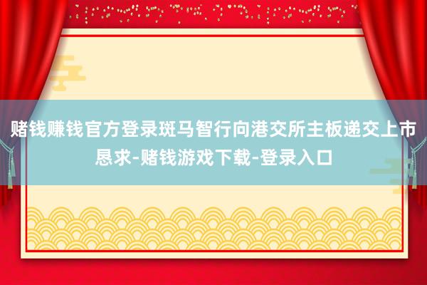 赌钱赚钱官方登录斑马智行向港交所主板递交上市恳求-赌钱游戏下载-登录入口