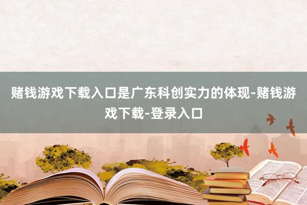 赌钱游戏下载入口是广东科创实力的体现-赌钱游戏下载-登录入口
