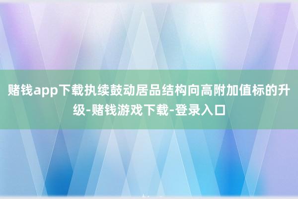 赌钱app下载执续鼓动居品结构向高附加值标的升级-赌钱游戏下载-登录入口