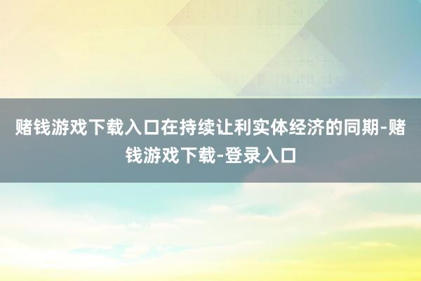赌钱游戏下载入口在持续让利实体经济的同期-赌钱游戏下载-登录入口