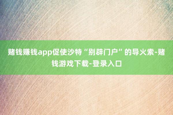 赌钱赚钱app促使沙特“别辟门户”的导火索-赌钱游戏下载-登录入口