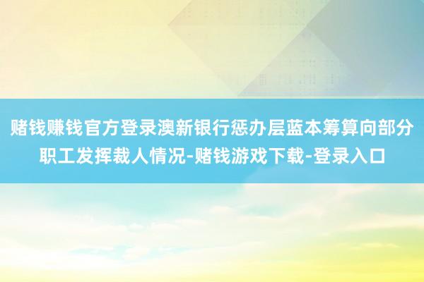 赌钱赚钱官方登录澳新银行惩办层蓝本筹算向部分职工发挥裁人情况-赌钱游戏下载-登录入口