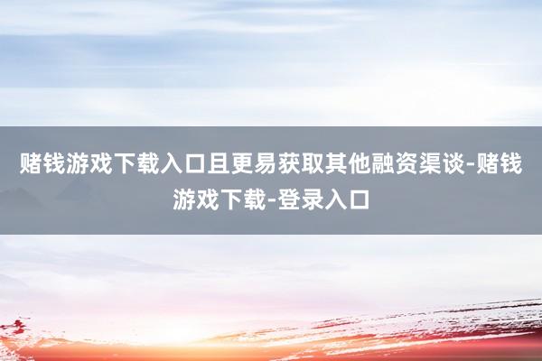 赌钱游戏下载入口且更易获取其他融资渠谈-赌钱游戏下载-登录入口