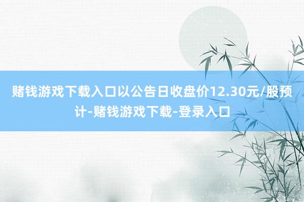 赌钱游戏下载入口以公告日收盘价12.30元/股预计-赌钱游戏下载-登录入口