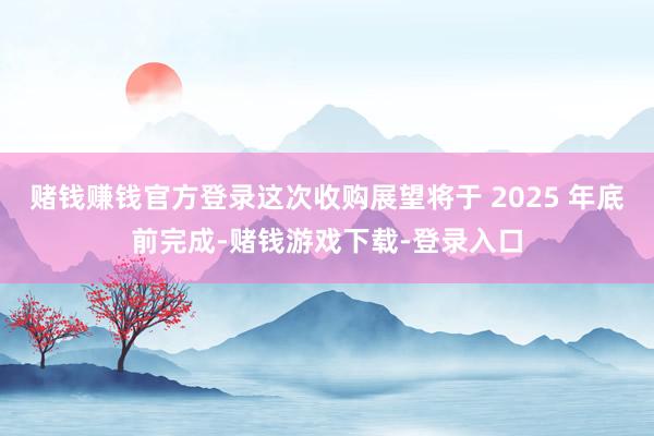 赌钱赚钱官方登录这次收购展望将于 2025 年底前完成-赌钱游戏下载-登录入口