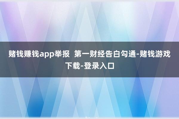 赌钱赚钱app举报  第一财经告白勾通-赌钱游戏下载-登录入口
