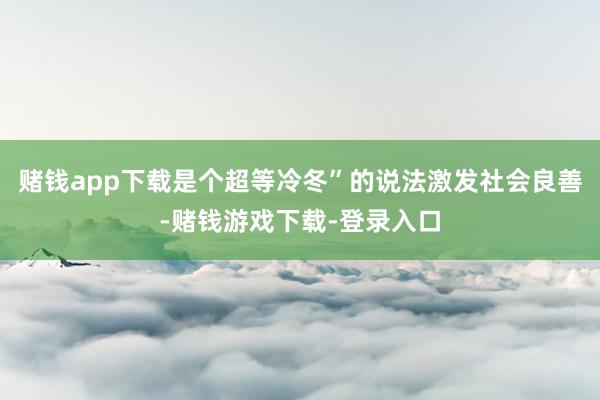赌钱app下载是个超等冷冬”的说法激发社会良善-赌钱游戏下载-登录入口