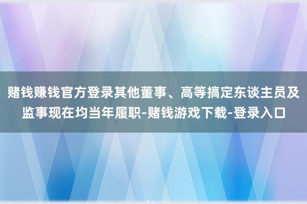 赌钱赚钱官方登录其他董事、高等搞定东谈主员及监事现在均当年履职-赌钱游戏下载-登录入口