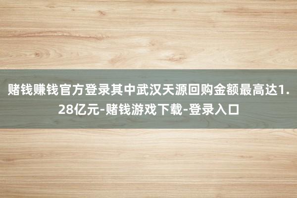 赌钱赚钱官方登录其中武汉天源回购金额最高达1.28亿元-赌钱游戏下载-登录入口