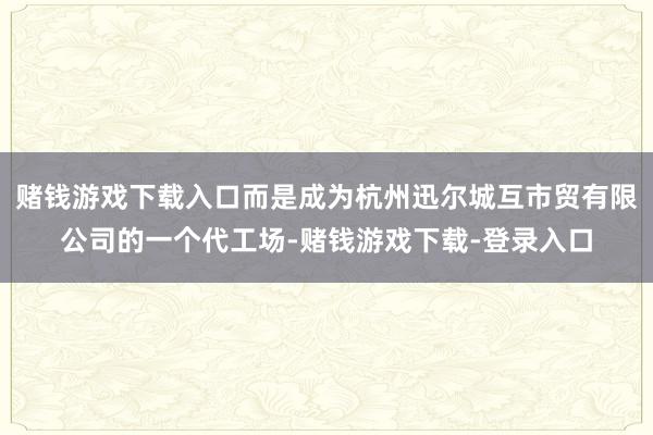 赌钱游戏下载入口而是成为杭州迅尔城互市贸有限公司的一个代工场-赌钱游戏下载-登录入口