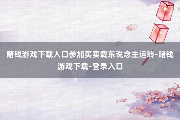赌钱游戏下载入口参加买卖载东说念主运转-赌钱游戏下载-登录入口