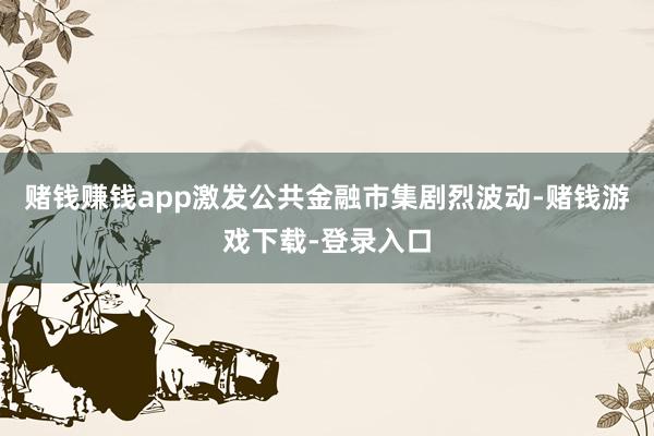 赌钱赚钱app激发公共金融市集剧烈波动-赌钱游戏下载-登录入口
