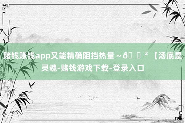 赌钱赚钱app又能精确阻挡热量~🍲 【汤底是灵魂-赌钱游戏下载-登录入口