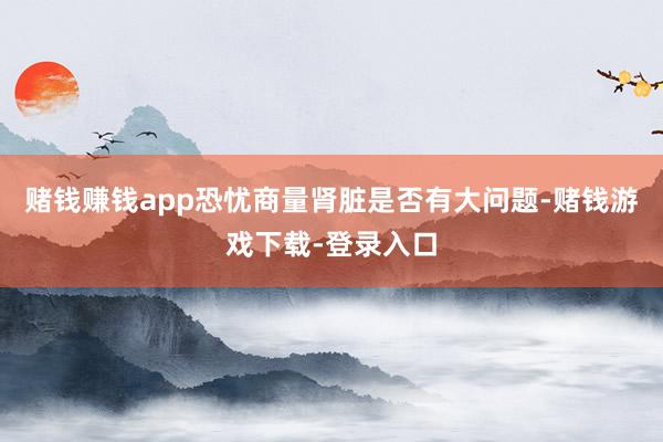 赌钱赚钱app恐忧商量肾脏是否有大问题-赌钱游戏下载-登录入口