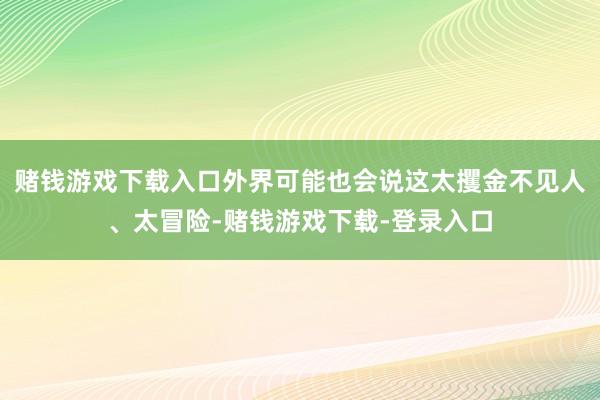 赌钱游戏下载入口外界可能也会说这太攫金不见人、太冒险-赌钱游戏下载-登录入口